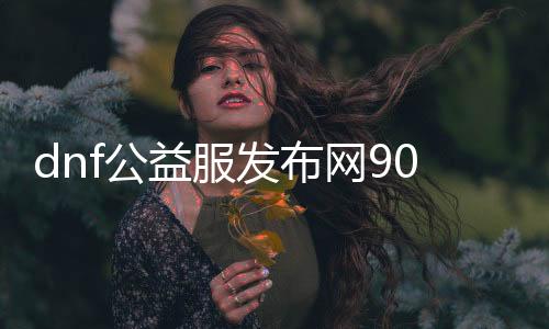 dnf公益服发布网90版本怎么玩,最新dnf公益服发布网90版本攻略