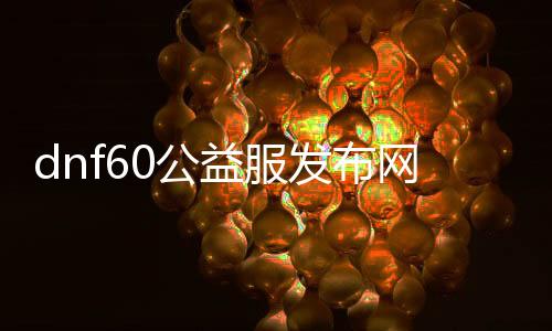 dnf60公益服发布网官网（dnf86版本公益服发布网）